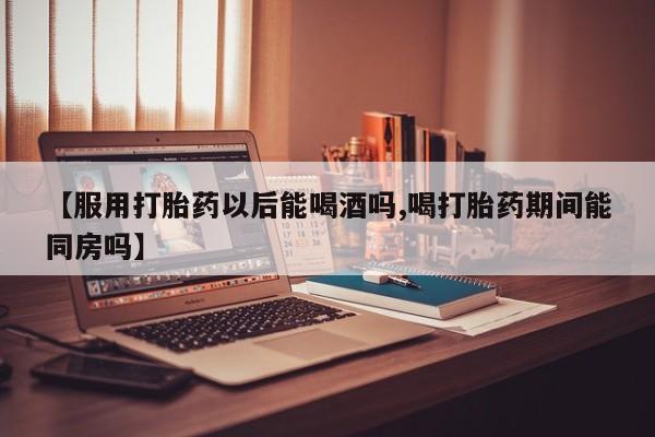 怀孕三个月用打胎药购买微信【服用打胎药以后能喝酒吗,喝打胎药期间能同房吗】