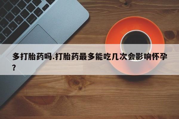 怀孕三个月用打胎药购买微信多打胎药吗.打胎药最多能吃几次会影响怀孕？
