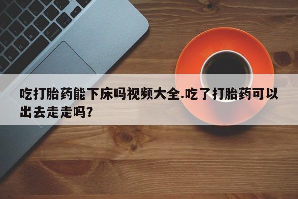 怀孕三个月用打胎药购买微信吃打胎药能下床吗视频大全.吃了打胎药可以出去走走吗？