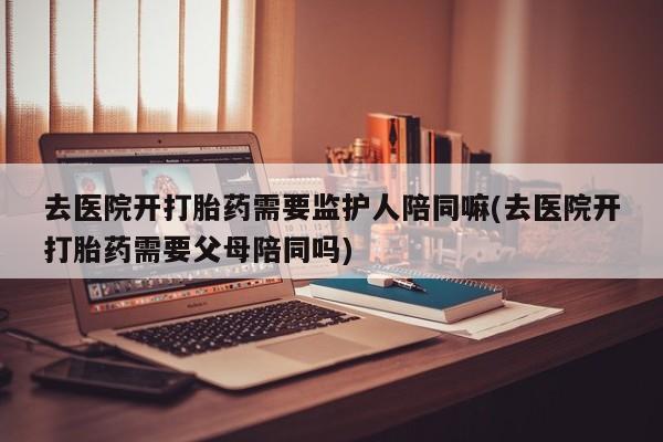 怀孕三个月用打胎药购买微信去医院开打胎药需要监护人陪同嘛(去医院开打胎药需要父母陪同吗)