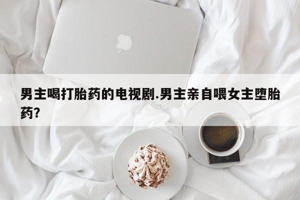 怀孕三个月用打胎药购买微信男主喝打胎药的电视剧.男主亲自喂女主堕胎药？