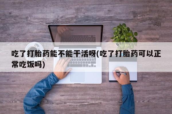 怀孕三个月用打胎药购买微信吃了打胎药能不能干活呀(吃了打胎药可以正常吃饭吗)