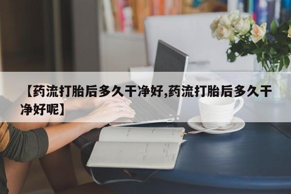 怀孕三个月用打胎药购买微信【药流打胎后多久干净好,药流打胎后多久干净好呢】