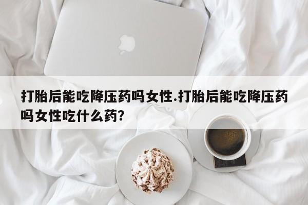 怀孕三个月用打胎药购买微信打胎后能吃降压药吗女性.打胎后能吃降压药吗女性吃什么药？