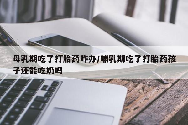 怀孕三个月用打胎药购买微信母乳期吃了打胎药咋办/哺乳期吃了打胎药孩子还能吃奶吗