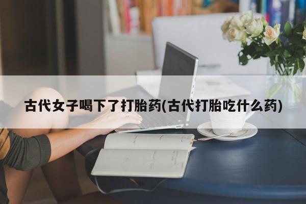 怀孕三个月用打胎药购买微信古代女子喝下了打胎药(古代打胎吃什么药)