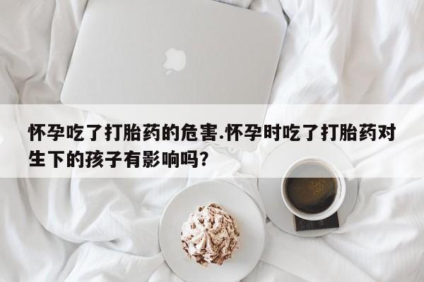 怀孕三个月用打胎药购买微信怀孕吃了打胎药的危害.怀孕时吃了打胎药对生下的孩子有影响吗？