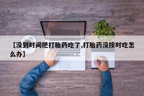 怀孕三个月用打胎药购买微信【没到时间把打胎药吃了,打胎药没按时吃怎么办】
