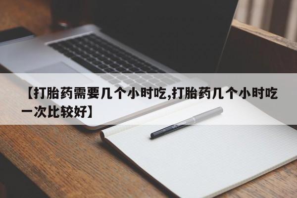 怀孕三个月用打胎药购买微信【打胎药需要几个小时吃,打胎药几个小时吃一次比较好】