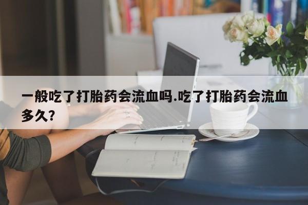 怀孕三个月用打胎药购买微信一般吃了打胎药会流血吗.吃了打胎药会流血多久？