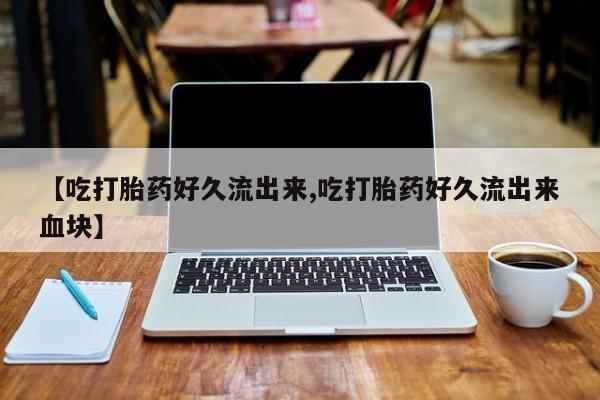 怀孕三个月用打胎药购买微信【吃打胎药好久流出来,吃打胎药好久流出来血块】