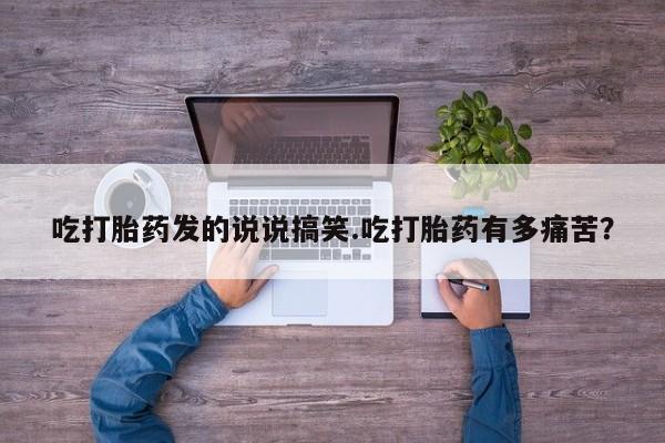 怀孕三个月用打胎药购买微信吃打胎药发的说说搞笑.吃打胎药有多痛苦？