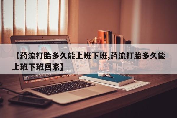 怀孕三个月用打胎药购买微信【药流打胎多久能上班下班,药流打胎多久能上班下班回家】