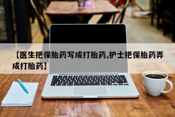 怀孕三个月用打胎药购买微信【医生把保胎药写成打胎药,护士把保胎药弄成打胎药】