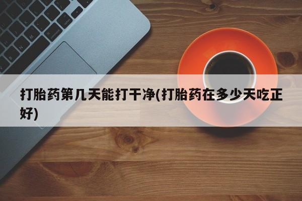 怀孕三个月用打胎药购买微信打胎药第几天能打干净(打胎药在多少天吃正好)
