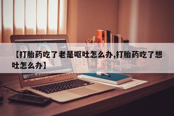 怀孕三个月用打胎药购买微信【打胎药吃了老是呕吐怎么办,打胎药吃了想吐怎么办】