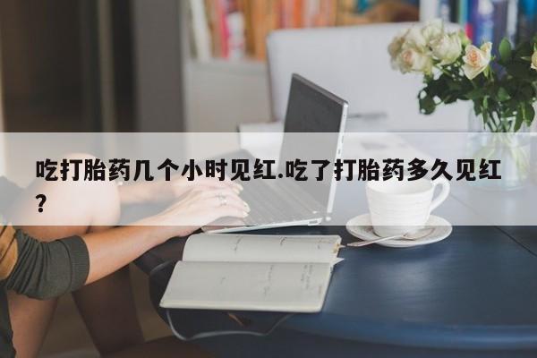 怀孕三个月用打胎药购买微信吃打胎药几个小时见红.吃了打胎药多久见红？