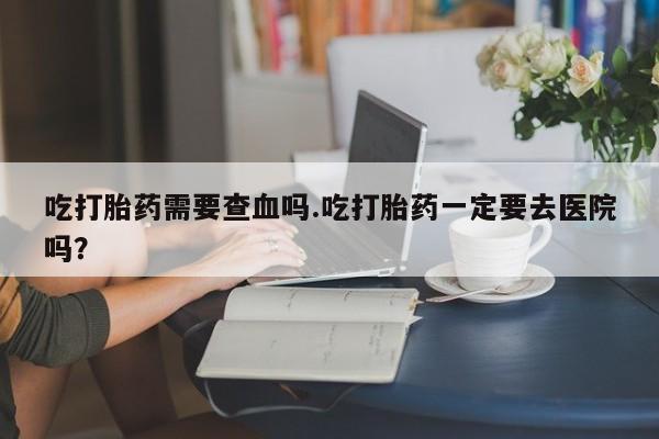 怀孕三个月用打胎药购买微信吃打胎药需要查血吗.吃打胎药一定要去医院吗？