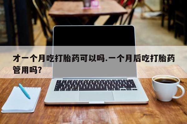 怀孕三个月用打胎药购买微信才一个月吃打胎药可以吗.一个月后吃打胎药管用吗？