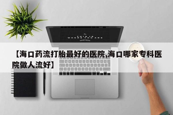 怀孕三个月用打胎药购买微信【海口药流打胎最好的医院,海口哪家专科医院做人流好】