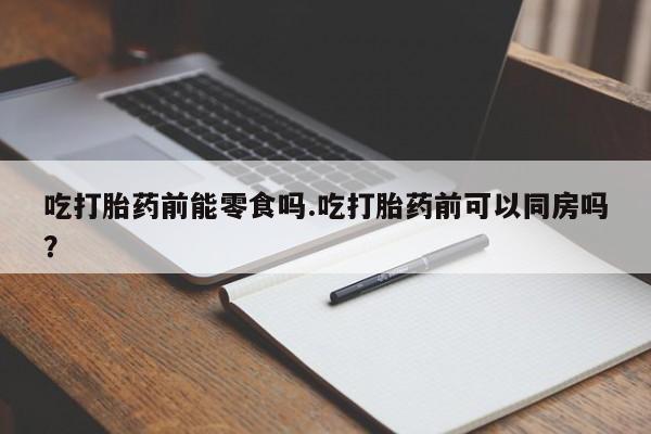 怀孕三个月用打胎药购买微信吃打胎药前能零食吗.吃打胎药前可以同房吗？