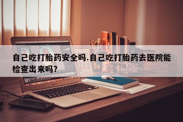 怀孕三个月用打胎药购买微信自己吃打胎药安全吗.自己吃打胎药去医院能检查出来吗？