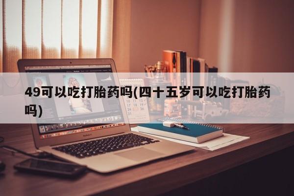 怀孕三个月用打胎药购买微信49可以吃打胎药吗(四十五岁可以吃打胎药吗)