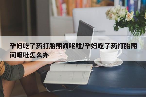 怀孕三个月用打胎药购买微信孕妇吃了药打胎期间呕吐/孕妇吃了药打胎期间呕吐怎么办