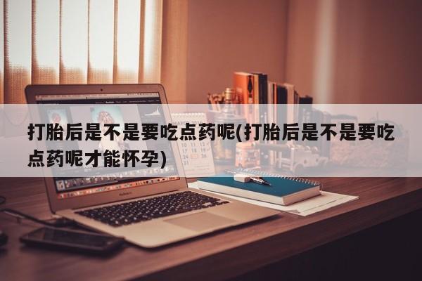 怀孕三个月用打胎药购买微信打胎后是不是要吃点药呢(打胎后是不是要吃点药呢才能怀孕)