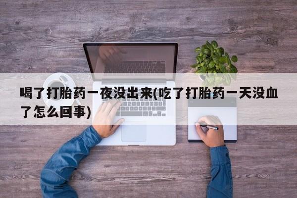 怀孕三个月用打胎药购买微信喝了打胎药一夜没出来(吃了打胎药一天没血了怎么回事)