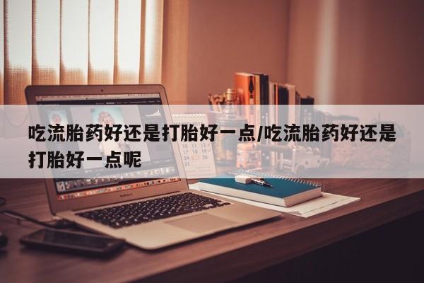 怀孕三个月用打胎药购买微信吃流胎药好还是打胎好一点/吃流胎药好还是打胎好一点呢