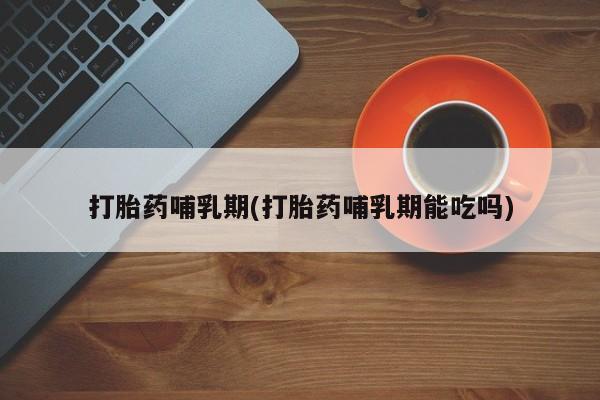 怀孕三个月用打胎药购买微信打胎药哺乳期(打胎药哺乳期能吃吗)
