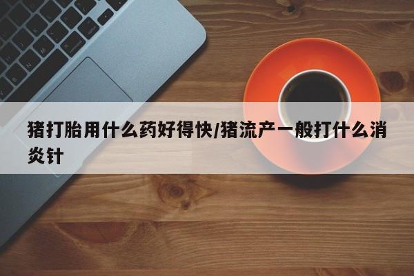 怀孕三个月用打胎药购买微信猪打胎用什么药好得快/猪流产一般打什么消炎针