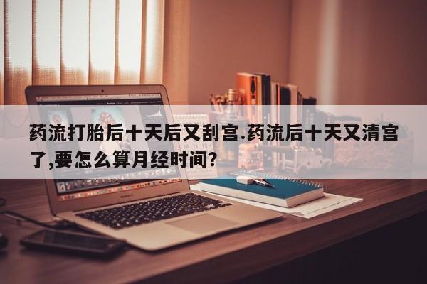 怀孕三个月用打胎药购买微信药流打胎后十天后又刮宫.药流后十天又清宫了,要怎么算月经时间？