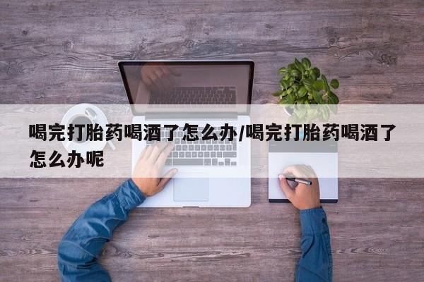 怀孕三个月用打胎药购买微信喝完打胎药喝酒了怎么办/喝完打胎药喝酒了怎么办呢