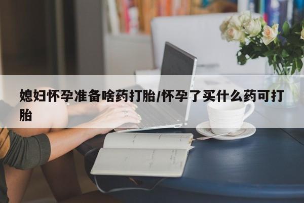 怀孕三个月用打胎药购买微信媳妇怀孕准备啥药打胎/怀孕了买什么药可打胎