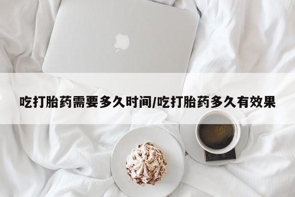 怀孕三个月用打胎药购买微信吃打胎药需要多久时间/吃打胎药多久有效果