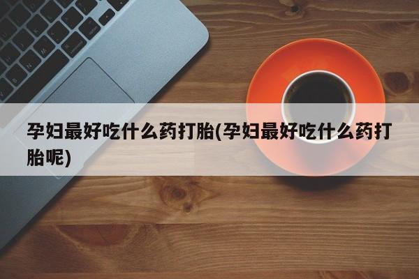 怀孕三个月用打胎药购买微信孕妇最好吃什么药打胎(孕妇最好吃什么药打胎呢)