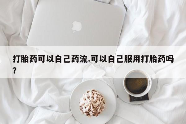 怀孕三个月用打胎药购买微信打胎药可以自己药流.可以自己服用打胎药吗？