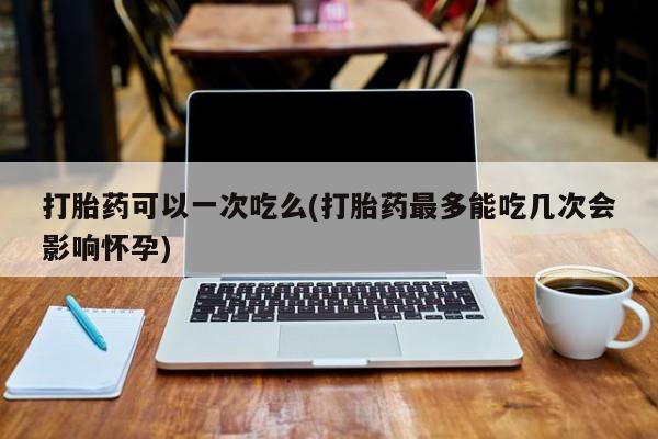 怀孕三个月用打胎药购买微信打胎药可以一次吃么(打胎药最多能吃几次会影响怀孕)