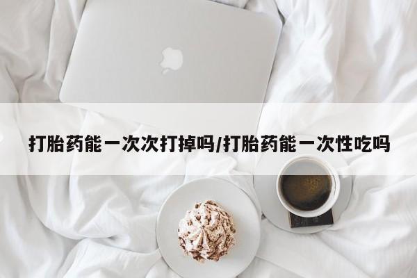 怀孕三个月用打胎药购买微信打胎药能一次次打掉吗/打胎药能一次性吃吗