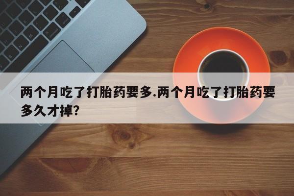 怀孕三个月用打胎药购买微信两个月吃了打胎药要多.两个月吃了打胎药要多久才掉？