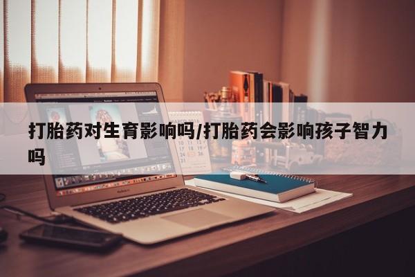 怀孕三个月用打胎药购买微信打胎药对生育影响吗/打胎药会影响孩子智力吗