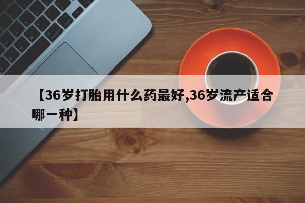 怀孕三个月用打胎药购买微信【36岁打胎用什么药最好,36岁流产适合哪一种】