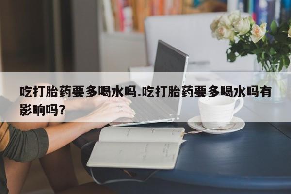 怀孕三个月用打胎药购买微信吃打胎药要多喝水吗.吃打胎药要多喝水吗有影响吗?